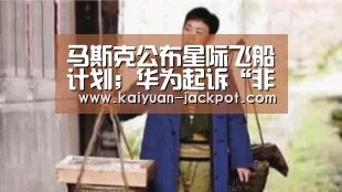 马斯克公布星际飞船计划;华为起诉“非洲手机之王”传音;罗永浩称“新款坚果手机与我无关”|雷锋早报【开元推荐】(图2) 开元官网